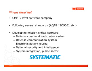 Where Were We?
• CMMI5 level software company

• Following several standards (AQAP, ISO9001 etc.)

• Developing mission critical software:
   – Defense command and control system
   – Defense communication system
   – Electronic patient journal
   – National security and intelligence
   – System integration, public sector




© Sogeti
 