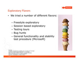 Exploratory Flavors
• We tried a number of different flavors:

           –   Freestyle exploratory
           –   Session based exploratory
           –   Testing tours
           –   Bug hunts
           –   General functionality and stability
               test procedure (Microsoft)



  Sources:
  A number of articles from satisfice.com: by James and Jon Bach
  Tutorial on Session based exploratory: by Jon Bach
  Book ”Exploratory Software Testing”: by James Whittaker
  Tutorial on testing tours: by James Whittaker
  Bug hunt, presentation: by Klaus Olesen
© Sogeti
 