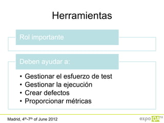 Herramientas

      Rol importante


      Deben ayudar a:

      •   Gestionar el esfuerzo de test
      •   Gestionar la ejecución
      •   Crear defectos
      •   Proporcionar métricas

Madrid, 4th-7th of June 2012
 
