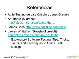 Referencias
 • Agile Testing de Lisa Crispin y Janet Gregory
 • Anutthara (Microsoft)
   http://blogs.msdn.com/b/anutthara
 • James Bach http://www.satisfice.com/blog/
 • James Whittaker (Google Microsoft)
   http://blogs.msdn.com/b/jw_on_tech/
    – Exploratory Software Testing: Tips, Tricks,
      Tours, and Techniques to Guide Test
      Design


Madrid, 4th-7th of June 2012
 