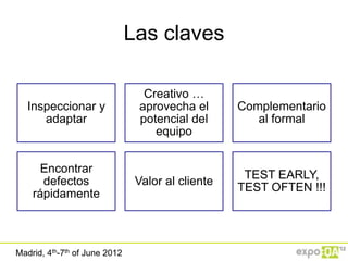Las claves

                                 Creativo …
   Inspeccionar y               aprovecha el       Complementario
      adaptar                   potencial del         al formal
                                   equipo


      Encontrar
                                                    TEST EARLY,
      defectos                  Valor al cliente
                                                   TEST OFTEN !!!
    rápidamente



Madrid, 4th-7th of June 2012
 