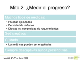 Mito 2: ¿Medir el progreso?
 Muchos tipos de medidas:
   • Pruebas ejecutadas
   • Densidad de defectos
   • Dfectos vs. complejidad de requerimientos
 Sed creativos
 Cuidado
   • Las métricas pueden ser engañadas

 Siempre descriptivas nunca prescriptivas

Madrid, 4th-7th of June 2012
 