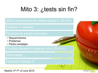 Mito 3: ¿tests sin fin?
 Difícil concentrarse en tareas largas (> 25 min)

 Endless == useless

 Focalizar en partes concretas
  • Requerimientos
  • Problemas
  • Partes complejas
 Focaliza durante un periodo corto (25 min)

 Toma notas …

 Pomodoro testing 

Madrid, 4th-7th of June 2012
 