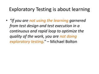 Exploratory Testing is about learning
• “If you are not using the learning garnered
from test design and test execution in a
continuous and rapid loop to optimize the
quality of the work, you are not doing
exploratory testing.” – Michael Bolton
 