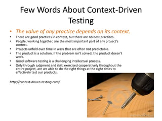 Few Words About Context-Driven
Testing
• The value of any practice depends on its context.
• There are good practices in context, but there are no best practices.
• People, working together, are the most important part of any project’s
context.
• Projects unfold over time in ways that are often not predictable.
• The product is a solution. If the problem isn’t solved, the product doesn’t
work.
• Good software testing is a challenging intellectual process.
• Only through judgment and skill, exercised cooperatively throughout the
entire project, are we able to do the right things at the right times to
effectively test our products.
http://context-driven-testing.com/
 