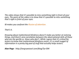 The video shows that it’s possible to miss something right in front of your
eyes. The point of the video is to show that it’s possible to miss something
that’s right in front of your eyes.
IB makes you confront the illusion of attention.
That’s it.
Knowing about inattentional blindness doesn’t make you better at noticing
things, and there’s zero correlation between the observational skills of those
who see the gorilla vs. those who don’t. While I agree that it’s critical for
testers to know that inattentional blindness exists, it’s a small nugget of
information in a pretty big pool of stuff that actually helps testers.
Alan Page - http://angryweasel.com/blog/?p=594
 