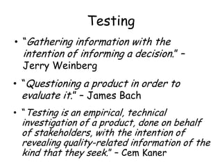 Testing
• “Gathering information with the
intention of informing a decision.” –
Jerry Weinberg
• “Testing is an empirical, technical
investigation of a product, done on behalf
of stakeholders, with the intention of
revealing quality-related information of the
kind that they seek.” – Cem Kaner
• “Questioning a product in order to
evaluate it.” – James Bach
 