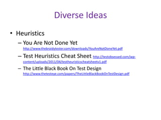 Diverse Ideas
• Heuristics
– You Are Not Done Yet
http://www.thebraidytester.com/downloads/YouAreNotDoneYet.pdf
– Test Heuristics Cheat Sheet http://testobsessed.com/wp-
content/uploads/2011/04/testheuristicscheatsheetv1.pdf
– The Little Black Book On Test Design
http://www.thetesteye.com/papers/TheLittleBlackBookOnTestDesign.pdf
 