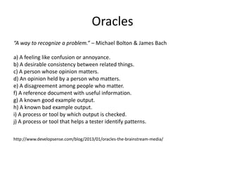 Oracles
“A way to recognize a problem.” – Michael Bolton & James Bach
a) A feeling like confusion or annoyance.
b) A desirable consistency between related things.
c) A person whose opinion matters.
d) An opinion held by a person who matters.
e) A disagreement among people who matter.
f) A reference document with useful information.
g) A known good example output.
h) A known bad example output.
i) A process or tool by which output is checked.
j) A process or tool that helps a tester identify patterns.
http://www.developsense.com/blog/2013/01/oracles-the-brainstream-media/
 