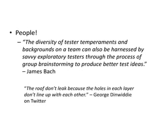 • People!
– “The diversity of tester temperaments and
backgrounds on a team can also be harnessed by
savvy exploratory testers through the process of
group brainstorming to produce better test ideas.”
– James Bach
“The roof don’t leak because the holes in each layer
don’t line up with each other.” – George Dinwiddie
on Twitter
 