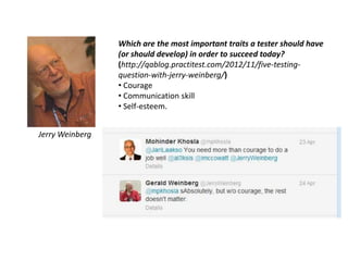 Which are the most important traits a tester should have
(or should develop) in order to succeed today?
(http://qablog.practitest.com/2012/11/five-testing-
question-with-jerry-weinberg/)
• Courage
• Communication skill
• Self-esteem.
Jerry Weinberg
 