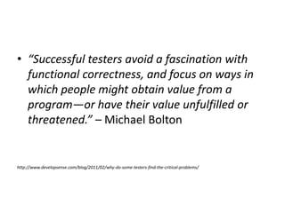 • “Successful testers avoid a fascination with
functional correctness, and focus on ways in
which people might obtain value from a
program—or have their value unfulfilled or
threatened.” – Michael Bolton
http://www.developsense.com/blog/2011/02/why-do-some-testers-find-the-critical-problems/
 