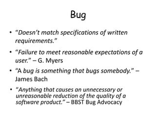 Bug
• “Doesn’t match specifications of written
requirements.”
• “Failure to meet reasonable expectations of a
user.” – G. Myers
• “A bug is something that bugs somebody.” –
James Bach
• “Anything that causes an unnecessary or
unreasonable reduction of the quality of a
software product.” – BBST Bug Advocacy
 