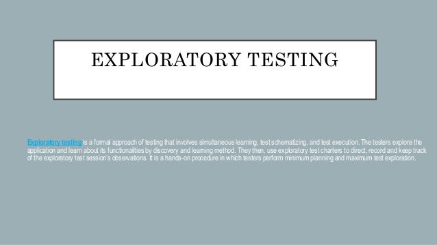 EXPLORATORY TESTING
Exploratory testing is a formal approach of testing that involves simultaneous learning, test schematizing, and test execution. The testers explore the
application and learn about its functionalities by discovery and learning method. They then, use exploratory test charters to direct, record and keep track
of the exploratory test session’s observations. It is a hands-on procedure in which testers perform minimum planning and maximum test exploration.
 