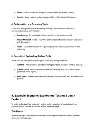 ●​ Loom – Simple screen recording and sharing tool for quick defect demos.​
●​ Snagit – Screen capture and annotation tool for highlighting specific issues.​
4. Collaboration and Reporting Tools
Exploratory testing benefits from knowledge sharing. These tools make it easier to
communicate findings with the team:
●​ Confluence – Documentation platform for sharing test session reports.​
●​ Slack / Microsoft Teams – Real-time communication tools to quickly discuss issues
with developers.​
●​ Trello – Visual board system for organizing exploratory testing sessions and their
outcomes.​
5. Specialized Exploratory Testing Tools
Some tools are built specifically to support exploratory testing workflows:
●​ TestRail – Allows session-based test management and integrates with bug trackers.​
●​ qTest Explorer – Automatically captures actions during exploratory sessions and
generates defect reports.​
●​ PractiTest – Supports exploratory test charters, documentation, and reporting in one
platform.
9. Example Scenario: Exploratory Testing a Login
Feature
To better understand how exploratory testing works in practice, let’s walk through an
example using a common application feature: the login page.
Test Charter
“Explore the login functionality with valid and invalid inputs to check for defects, usability
issues, and security gaps.”
 