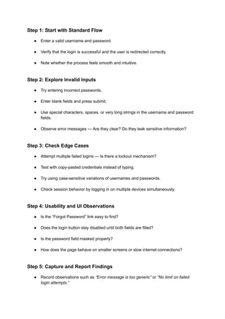 Step 1: Start with Standard Flow
●​ Enter a valid username and password.​
●​ Verify that the login is successful and the user is redirected correctly.​
●​ Note whether the process feels smooth and intuitive.​
Step 2: Explore Invalid Inputs
●​ Try entering incorrect passwords.​
●​ Enter blank fields and press submit.​
●​ Use special characters, spaces, or very long strings in the username and password
fields.​
●​ Observe error messages — Are they clear? Do they leak sensitive information?​
Step 3: Check Edge Cases
●​ Attempt multiple failed logins — Is there a lockout mechanism?​
●​ Test with copy-pasted credentials instead of typing.​
●​ Try using case-sensitive variations of usernames and passwords.​
●​ Check session behavior by logging in on multiple devices simultaneously.​
Step 4: Usability and UI Observations
●​ Is the “Forgot Password” link easy to find?​
●​ Does the login button stay disabled until both fields are filled?​
●​ Is the password field masked properly?​
●​ How does the page behave on smaller screens or slow internet connections?​
Step 5: Capture and Report Findings
●​ Record observations such as “Error message is too generic” or “No limit on failed
login attempts.”​
 