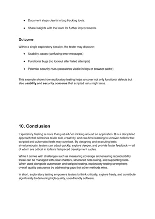 ●​ Document steps clearly in bug tracking tools.​
●​ Share insights with the team for further improvements.​
Outcome
Within a single exploratory session, the tester may discover:
●​ Usability issues (confusing error messages)​
●​ Functional bugs (no lockout after failed attempts)​
●​ Potential security risks (passwords visible in logs or browser cache)​
This example shows how exploratory testing helps uncover not only functional defects but
also usability and security concerns that scripted tests might miss.
10. Conclusion
Exploratory Testing is more than just ad-hoc clicking around an application. It is a disciplined
approach that combines tester skill, creativity, and real-time learning to uncover defects that
scripted and automated tests may overlook. By designing and executing tests
simultaneously, testers can adapt quickly, explore deeper, and provide faster feedback — all
of which are critical in today’s fast-paced development cycles.
While it comes with challenges such as measuring coverage and ensuring reproducibility,
these can be managed with clear charters, structured note-taking, and supporting tools.
When used alongside automation and scripted testing, exploratory testing strengthens
overall quality assurance by addressing gaps that other methods miss.
In short, exploratory testing empowers testers to think critically, explore freely, and contribute
significantly to delivering high-quality, user-friendly software.
 