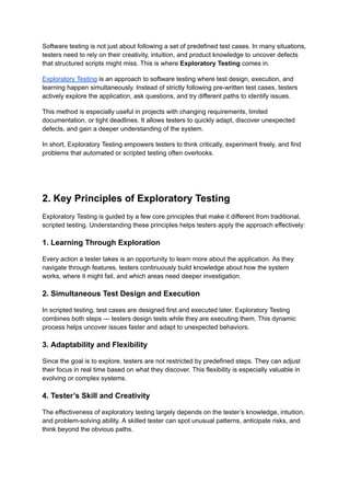 Software testing is not just about following a set of predefined test cases. In many situations,
testers need to rely on their creativity, intuition, and product knowledge to uncover defects
that structured scripts might miss. This is where Exploratory Testing comes in.
Exploratory Testing is an approach to software testing where test design, execution, and
learning happen simultaneously. Instead of strictly following pre-written test cases, testers
actively explore the application, ask questions, and try different paths to identify issues.
This method is especially useful in projects with changing requirements, limited
documentation, or tight deadlines. It allows testers to quickly adapt, discover unexpected
defects, and gain a deeper understanding of the system.
In short, Exploratory Testing empowers testers to think critically, experiment freely, and find
problems that automated or scripted testing often overlooks.
2. Key Principles of Exploratory Testing
Exploratory Testing is guided by a few core principles that make it different from traditional,
scripted testing. Understanding these principles helps testers apply the approach effectively:
1. Learning Through Exploration
Every action a tester takes is an opportunity to learn more about the application. As they
navigate through features, testers continuously build knowledge about how the system
works, where it might fail, and which areas need deeper investigation.
2. Simultaneous Test Design and Execution
In scripted testing, test cases are designed first and executed later. Exploratory Testing
combines both steps — testers design tests while they are executing them. This dynamic
process helps uncover issues faster and adapt to unexpected behaviors.
3. Adaptability and Flexibility
Since the goal is to explore, testers are not restricted by predefined steps. They can adjust
their focus in real time based on what they discover. This flexibility is especially valuable in
evolving or complex systems.
4. Tester’s Skill and Creativity
The effectiveness of exploratory testing largely depends on the tester’s knowledge, intuition,
and problem-solving ability. A skilled tester can spot unusual patterns, anticipate risks, and
think beyond the obvious paths.
 