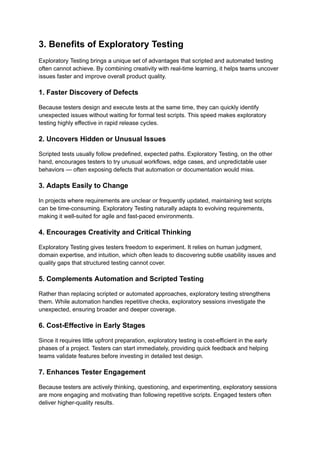 3. Benefits of Exploratory Testing
Exploratory Testing brings a unique set of advantages that scripted and automated testing
often cannot achieve. By combining creativity with real-time learning, it helps teams uncover
issues faster and improve overall product quality.
1. Faster Discovery of Defects
Because testers design and execute tests at the same time, they can quickly identify
unexpected issues without waiting for formal test scripts. This speed makes exploratory
testing highly effective in rapid release cycles.
2. Uncovers Hidden or Unusual Issues
Scripted tests usually follow predefined, expected paths. Exploratory Testing, on the other
hand, encourages testers to try unusual workflows, edge cases, and unpredictable user
behaviors — often exposing defects that automation or documentation would miss.
3. Adapts Easily to Change
In projects where requirements are unclear or frequently updated, maintaining test scripts
can be time-consuming. Exploratory Testing naturally adapts to evolving requirements,
making it well-suited for agile and fast-paced environments.
4. Encourages Creativity and Critical Thinking
Exploratory Testing gives testers freedom to experiment. It relies on human judgment,
domain expertise, and intuition, which often leads to discovering subtle usability issues and
quality gaps that structured testing cannot cover.
5. Complements Automation and Scripted Testing
Rather than replacing scripted or automated approaches, exploratory testing strengthens
them. While automation handles repetitive checks, exploratory sessions investigate the
unexpected, ensuring broader and deeper coverage.
6. Cost-Effective in Early Stages
Since it requires little upfront preparation, exploratory testing is cost-efficient in the early
phases of a project. Testers can start immediately, providing quick feedback and helping
teams validate features before investing in detailed test design.
7. Enhances Tester Engagement
Because testers are actively thinking, questioning, and experimenting, exploratory sessions
are more engaging and motivating than following repetitive scripts. Engaged testers often
deliver higher-quality results.
 