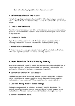 ●​ “Explore how the shopping cart handles multiple item removals.”​
2. Explore the Application Step by Step
Navigate through the product as a real user would. Try different paths, inputs, and actions.
Don’t be afraid to deviate from the obvious flow — unexpected behavior often reveals hidden
defects.
3. Observe and Take Notes
Record your observations as you test. Notes can include steps taken, unexpected outcomes,
questions, and ideas for further exploration. Many testers use mind maps or session sheets
to stay organized.
4. Log Defects Clearly
If you discover an issue, document it with clear steps to reproduce, screenshots, or
recordings. This ensures developers can understand and fix the problem quickly.
5. Review and Share Findings
At the end of a session, review your notes and report key findings to the team. This helps
refine future exploratory sessions and ensures knowledge is shared.
6. Best Practices for Exploratory Testing
While exploratory testing thrives on creativity and flexibility, it works best when supported by
discipline and structure. Following best practices helps testers get maximum value from
each session while ensuring results are measurable and repeatable.
1. Define Clear Charters for Each Session
Exploration without direction can become scattered. Start each session with a clear test
charter that defines what you want to achieve, such as “Explore checkout errors when
multiple discount codes are applied.” A focused goal keeps the session productive.
2. Use Time-Boxing (Session-Based Testing)
Exploratory sessions should be limited to a set duration, often 60–120 minutes. This
prevents testers from going too deep into one area and ensures steady progress across
multiple features. After each session, review and reflect before planning the next one.
3. Maintain Structured Notes
 