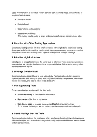 Good documentation is essential. Testers can use tools like mind maps, spreadsheets, or
session sheets to track:
●​ What was tested​
●​ Defects found​
●​ Observations and questions​
●​ Ideas for future testing​
This makes results easier to share and ensures defects can be reproduced later.​
4. Combine with Other Testing Approaches
Exploratory Testing is most effective when combined with scripted and automated testing.
Automated tests handle repetitive checks, while exploratory sessions focus on uncovering
unexpected issues and usability flaws. Together, they provide stronger coverage.
5. Prioritize High-Risk Areas
Not all parts of an application need the same level of attention. Focus exploratory sessions
on areas that are complex, business-critical, or prone to failure. This ensures testing effort
delivers maximum impact.
6. Leverage Collaboration
Exploratory testing doesn’t have to be a solo activity. Pair testing (two testers exploring
together) or even mob testing (a group exploring collaboratively) can generate fresh ideas,
reduce blind spots, and lead to richer defect discovery.
7. Use Supporting Tools
Enhance exploratory sessions with the right tools:
●​ Screen recording to capture steps and defects​
●​ Bug trackers (like Jira) to log issues​
●​ Note-taking apps or session management tools to organize findings​
Tools ensure that insights are not lost and results are communicated effectively.​
8. Share Findings with the Team
Exploratory testing delivers the most value when results are shared quickly with developers,
product managers, and other testers. Regular reporting keeps the whole team aware of risks
and drives faster fixes.
 
