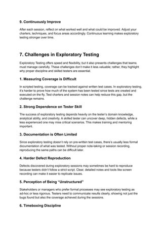 9. Continuously Improve
After each session, reflect on what worked well and what could be improved. Adjust your
charters, techniques, and focus areas accordingly. Continuous learning makes exploratory
testing stronger over time.
7. Challenges in Exploratory Testing
Exploratory Testing offers speed and flexibility, but it also presents challenges that teams
must manage carefully. These challenges don’t make it less valuable; rather, they highlight
why proper discipline and skilled testers are essential.
1. Measuring Coverage is Difficult
In scripted testing, coverage can be tracked against written test cases. In exploratory testing,
it’s harder to prove how much of the system has been tested since tests are created and
executed on the fly. Test charters and session notes can help reduce this gap, but the
challenge remains.
2. Strong Dependence on Tester Skill
The success of exploratory testing depends heavily on the tester’s domain knowledge,
analytical ability, and creativity. A skilled tester can uncover deep, hidden defects, while a
less experienced one may miss critical scenarios. This makes training and mentoring
important.
3. Documentation is Often Limited
Since exploratory testing doesn’t rely on pre-written test cases, there’s usually less formal
documentation of what was tested. Without proper note-taking or session recording,
reproducing the same paths can be difficult later.
4. Harder Defect Reproduction
Defects discovered during exploratory sessions may sometimes be hard to reproduce
because testers didn’t follow a strict script. Clear, detailed notes and tools like screen
recording can make it easier to replicate issues.
5. Perception of Being “Unstructured”
Stakeholders or managers who prefer formal processes may see exploratory testing as
ad-hoc or less rigorous. Testers need to communicate results clearly, showing not just the
bugs found but also the coverage achieved during the sessions.
6. Timeboxing Discipline
 