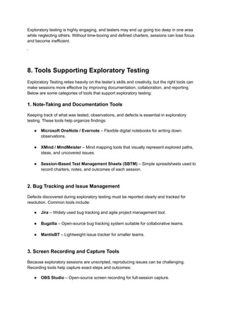 Exploratory testing is highly engaging, and testers may end up going too deep in one area
while neglecting others. Without time-boxing and defined charters, sessions can lose focus
and become inefficient.
‘
8. Tools Supporting Exploratory Testing
Exploratory Testing relies heavily on the tester’s skills and creativity, but the right tools can
make sessions more effective by improving documentation, collaboration, and reporting.
Below are some categories of tools that support exploratory testing:
1. Note-Taking and Documentation Tools
Keeping track of what was tested, observations, and defects is essential in exploratory
testing. These tools help organize findings:
●​ Microsoft OneNote / Evernote – Flexible digital notebooks for writing down
observations.​
●​ XMind / MindMeister – Mind mapping tools that visually represent explored paths,
ideas, and uncovered issues.​
●​ Session-Based Test Management Sheets (SBTM) – Simple spreadsheets used to
record charters, notes, and outcomes of each session.​
2. Bug Tracking and Issue Management
Defects discovered during exploratory testing must be reported clearly and tracked for
resolution. Common tools include:
●​ Jira – Widely used bug tracking and agile project management tool.​
●​ Bugzilla – Open-source bug tracking system suitable for collaborative teams.​
●​ MantisBT – Lightweight issue tracker for smaller teams.​
3. Screen Recording and Capture Tools
Because exploratory sessions are unscripted, reproducing issues can be challenging.
Recording tools help capture exact steps and outcomes:
●​ OBS Studio – Open-source screen recording for full-session capture.​
 