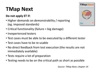 TMap Next
Do not apply ET if:
• Higher demands on demonstrability / reporting
(eg. imposed standards)
• Critical functionality (failure = big damage)
• Inexperienced testers
• Test cases must be able to be executed by a different tester
• Test cases have to be re-usable
• No direct feedback from test execution (the results are not
immediately available)
• Tests require a lot of preparation
• Testing needs to be on the critical path as short as possible
Source: TMap Next, chapter 14
 