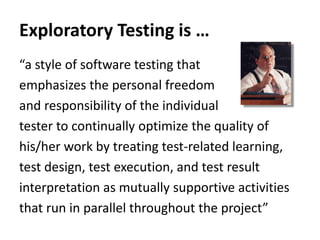 “a style of software testing that
emphasizes the personal freedom
and responsibility of the individual
tester to continually optimize the quality of
his/her work by treating test-related learning,
test design, test execution, and test result
interpretation as mutually supportive activities
that run in parallel throughout the project”
Exploratory Testing is …
 