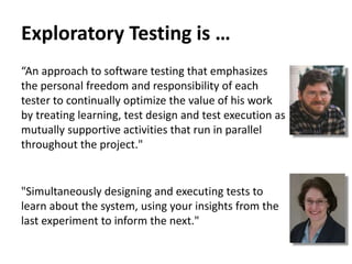Exploratory Testing is …
“An approach to software testing that emphasizes
the personal freedom and responsibility of each
tester to continually optimize the value of his work
by treating learning, test design and test execution as
mutually supportive activities that run in parallel
throughout the project."
"Simultaneously designing and executing tests to
learn about the system, using your insights from the
last experiment to inform the next."
 