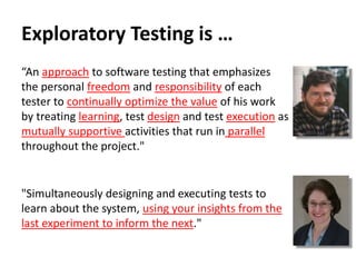 Exploratory Testing is …
“An approach to software testing that emphasizes
the personal freedom and responsibility of each
tester to continually optimize the value of his work
by treating learning, test design and test execution as
mutually supportive activities that run in parallel
throughout the project."
"Simultaneously designing and executing tests to
learn about the system, using your insights from the
last experiment to inform the next."
 