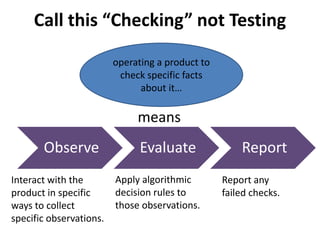 Call this “Checking” not Testing
Observe Evaluate Report
Interact with the
product in specific
ways to collect
specific observations.
Apply algorithmic
decision rules to
those observations.
Report any
failed checks.
means
operating a product to
check specific facts
about it…
 