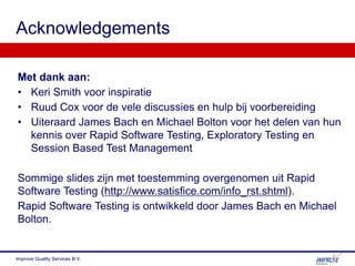 Met dank aan:
• Keri Smith voor inspiratie
• Ruud Cox voor de vele discussies en hulp bij voorbereiding
• Uiteraard James Bach en Michael Bolton voor het delen van hun
kennis over Rapid Software Testing, Exploratory Testing en
Session Based Test Management
Sommige slides zijn met toestemming overgenomen uit Rapid
Software Testing (http://www.satisfice.com/info_rst.shtml).
Rapid Software Testing is ontwikkeld door James Bach en Michael
Bolton.
Acknowledgements
Improve Quality Services B.V.
 