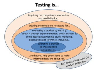 Acquiring the competence, motivation,
and credibility for…
Testing is…
creating the conditions necessary for…
…so that you help your clients to make
informed decisions about risk.
evaluating a product by learning
about it through experimentation, which includes to
some degree: questioning, study, modeling,
observation and inference, including…
operating a product
to check specific
facts about it…
 