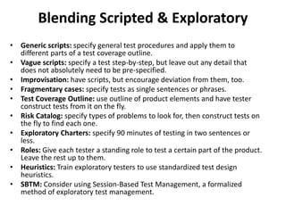 Blending Scripted & Exploratory
• Generic scripts: specify general test procedures and apply them to
different parts of a test coverage outline.
• Vague scripts: specify a test step-by-step, but leave out any detail that
does not absolutely need to be pre-specified.
• Improvisation: have scripts, but encourage deviation from them, too.
• Fragmentary cases: specify tests as single sentences or phrases.
• Test Coverage Outline: use outline of product elements and have tester
construct tests from it on the fly.
• Risk Catalog: specify types of problems to look for, then construct tests on
the fly to find each one.
• Exploratory Charters: specify 90 minutes of testing in two sentences or
less.
• Roles: Give each tester a standing role to test a certain part of the product.
Leave the rest up to them.
• Heuristics: Train exploratory testers to use standardized test design
heuristics.
• SBTM: Consider using Session-Based Test Management, a formalized
method of exploratory test management.
 