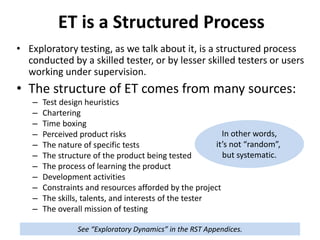 ET is a Structured Process
• Exploratory testing, as we talk about it, is a structured process
conducted by a skilled tester, or by lesser skilled testers or users
working under supervision.
• The structure of ET comes from many sources:
– Test design heuristics
– Chartering
– Time boxing
– Perceived product risks
– The nature of specific tests
– The structure of the product being tested
– The process of learning the product
– Development activities
– Constraints and resources afforded by the project
– The skills, talents, and interests of the tester
– The overall mission of testing
In other words,
it’s not “random”,
but systematic.
See “Exploratory Dynamics” in the RST Appendices.
 