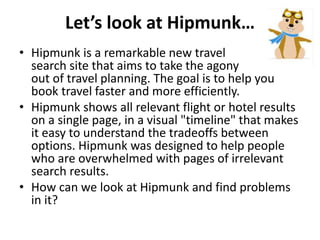Let’s look at Hipmunk…
• Hipmunk is a remarkable new travel
search site that aims to take the agony
out of travel planning. The goal is to help you
book travel faster and more efficiently.
• Hipmunk shows all relevant flight or hotel results
on a single page, in a visual "timeline" that makes
it easy to understand the tradeoffs between
options. Hipmunk was designed to help people
who are overwhelmed with pages of irrelevant
search results.
• How can we look at Hipmunk and find problems
in it?
 