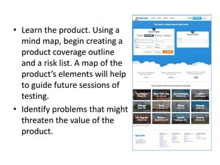 • Learn the product. Using a
mind map, begin creating a
product coverage outline
and a risk list. A map of the
product’s elements will help
to guide future sessions of
testing.
• Identify problems that might
threaten the value of the
product.
 