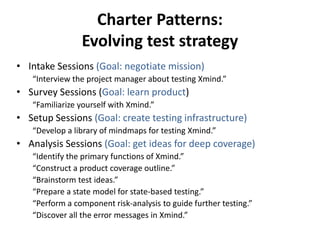 Charter Patterns:
Evolving test strategy
• Intake Sessions (Goal: negotiate mission)
“Interview the project manager about testing Xmind.”
• Survey Sessions (Goal: learn product)
“Familiarize yourself with Xmind.”
• Setup Sessions (Goal: create testing infrastructure)
“Develop a library of mindmaps for testing Xmind.”
• Analysis Sessions (Goal: get ideas for deep coverage)
“Identify the primary functions of Xmind.”
“Construct a product coverage outline.”
“Brainstorm test ideas.”
“Prepare a state model for state-based testing.”
“Perform a component risk-analysis to guide further testing.”
“Discover all the error messages in Xmind.”
 