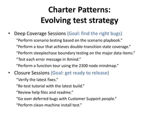 Charter Patterns:
Evolving test strategy
• Deep Coverage Sessions (Goal: find the right bugs)
“Perform scenario testing based on the scenario playbook.”
“Perform a tour that achieves double-transition state coverage.”
“Perform steeplechase boundary testing on the major data items.”
“Test each error message in Xmind.”
“Perform a function tour using the 2300 node mindmap.”
• Closure Sessions (Goal: get ready to release)
“Verify the latest fixes.”
“Re-test tutorial with the latest build.”
“Review help files and readme.”
“Go over deferred bugs with Customer Support people.”
“Perform clean-machine install test.”
 