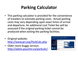 Parking Calculator
• This parking calculator is provided for the convenience
of travelers to estimate parking costs. Actual parking
costs may vary depending upon exact times of arrival
and departure. An additional Lost Ticket fee will be
assessed if the original parking ticket cannot be
produced when exiting the parking facilities.
• Original website:
http://www.grr.org/ParkCalc.php
• Older more buggy version:
http://adam.goucher.ca/parkcalc/
 