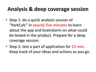 Analysis & deep coverage session
• Step 1: do a quick analysis session of
“ParkCalc” in exactly five minutes to learn
about the app and brainstorm on what could
be tested in the product. Prepare for a deep
coverage session.
• Step 2: test a part of application for 15 min.
Keep track of your ideas and actions as you go.
 