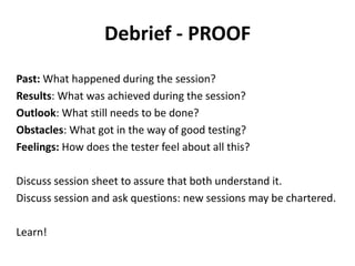 Debrief - PROOF
Past: What happened during the session?
Results: What was achieved during the session?
Outlook: What still needs to be done?
Obstacles: What got in the way of good testing?
Feelings: How does the tester feel about all this?
Discuss session sheet to assure that both understand it.
Discuss session and ask questions: new sessions may be chartered.
Learn!
 