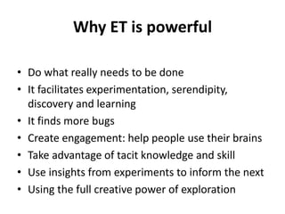 Why ET is powerful
• Do what really needs to be done
• It facilitates experimentation, serendipity,
discovery and learning
• It finds more bugs
• Create engagement: help people use their brains
• Take advantage of tacit knowledge and skill
• Use insights from experiments to inform the next
• Using the full creative power of exploration
 