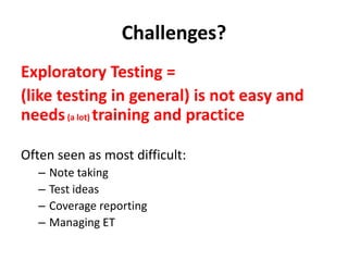 Challenges?
Exploratory Testing =
(like testing in general) is not easy and
needs(a lot) training and practice
Often seen as most difficult:
– Note taking
– Test ideas
– Coverage reporting
– Managing ET
 