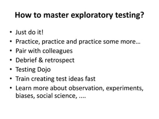 • Just do it!
• Practice, practice and practice some more…
• Pair with colleagues
• Debrief & retrospect
• Testing Dojo
• Train creating test ideas fast
• Learn more about observation, experiments,
biases, social science, ....
How to master exploratory testing?
 