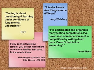 Image: http://corkboard.me
“Testing is about
questioning & learning
under conditions of
fundamental
uncertainty.”
RST
“I've participated and organized
many testing competitions. I've
never seen someone win such a
competition by writing down
tests. Doesn't that tell us
something?”
James Bach
“A tester knows
that things can be
different”
Jerry Weinberg
If you cannot trust your
testers, you do not make them
write more detailed test case.
But you train them!
Rikard Edgren – EuroStar 2012
Gitte Ottosen – ATD 2012
 