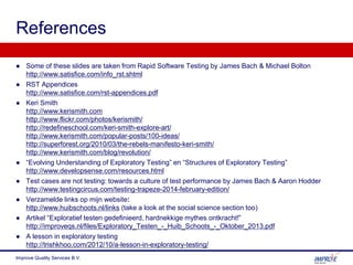 References
● Some of these slides are taken from Rapid Software Testing by James Bach & Michael Bolton
http://www.satisfice.com/info_rst.shtml
● RST Appendices
http://www.satisfice.com/rst-appendices.pdf
● Keri Smith
http://www.kerismith.com
http://www.flickr.com/photos/kerismith/
http://redefineschool.com/keri-smith-explore-art/
http://www.kerismith.com/popular-posts/100-ideas/
http://superforest.org/2010/03/the-rebels-manifesto-keri-smith/
http://www.kerismith.com/blog/revolution/
● “Evolving Understanding of Exploratory Testing” en “Structures of Exploratory Testing”
http://www.developsense.com/resources.html
● Test cases are not testing: towards a culture of test performance by James Bach & Aaron Hodder
http://www.testingcircus.com/testing-trapeze-2014-february-edition/
● Verzamelde links op mijn website:
http://www.huibschoots.nl/links (take a look at the social science section too)
● Artikel “Exploratief testen gedefinieerd, hardnekkige mythes ontkracht!”
http://improveqs.nl/files/Exploratory_Testen_-_Huib_Schoots_-_Oktober_2013.pdf
● A lesson in exploratory testing
http://trishkhoo.com/2012/10/a-lesson-in-exploratory-testing/
Improve Quality Services B.V.
 