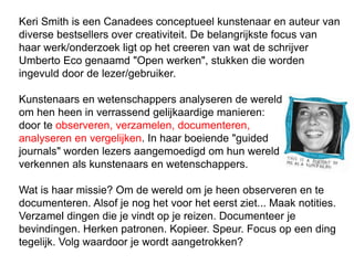 Keri Smith is een Canadees conceptueel kunstenaar en auteur van
diverse bestsellers over creativiteit. De belangrijkste focus van
haar werk/onderzoek ligt op het creeren van wat de schrijver
Umberto Eco genaamd "Open werken", stukken die worden
ingevuld door de lezer/gebruiker.
Kunstenaars en wetenschappers analyseren de wereld
om hen heen in verrassend gelijkaardige manieren:
door te observeren, verzamelen, documenteren,
analyseren en vergelijken. In haar boeiende "guided
journals" worden lezers aangemoedigd om hun wereld te
verkennen als kunstenaars en wetenschappers.
Wat is haar missie? Om de wereld om je heen observeren en te
documenteren. Alsof je nog het voor het eerst ziet... Maak notities.
Verzamel dingen die je vindt op je reizen. Documenteer je
bevindingen. Herken patronen. Kopieer. Speur. Focus op een ding
tegelijk. Volg waardoor je wordt aangetrokken?
 