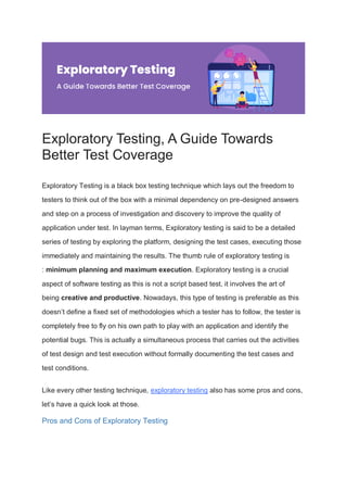 Exploratory Testing, A Guide Towards
Better Test Coverage
Exploratory Testing is a black box testing technique which lays out the freedom to
testers to think out of the box with a minimal dependency on pre-designed answers
and step on a process of investigation and discovery to improve the quality of
application under test. In layman terms, Exploratory testing is said to be a detailed
series of testing by exploring the platform, designing the test cases, executing those
immediately and maintaining the results. The thumb rule of exploratory testing is
: minimum planning and maximum execution. Exploratory testing is a crucial
aspect of software testing as this is not a script based test, it involves the art of
being creative and productive. Nowadays, this type of testing is preferable as this
doesn’t define a fixed set of methodologies which a tester has to follow, the tester is
completely free to fly on his own path to play with an application and identify the
potential bugs. This is actually a simultaneous process that carries out the activities
of test design and test execution without formally documenting the test cases and
test conditions.
Like every other testing technique, exploratory testing also has some pros and cons,
let’s have a quick look at those.
Pros and Cons of Exploratory Testing
 